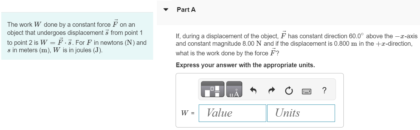 The work W done by a constant force F→ on an object that undergoes displacement s→ from point 1 to point 2 is W = F→⋅s→. For F in newtons (N) and s in meters (m), W is in joules ( J ). Part A If, during a displacement of the object, F→ has constant direction 60.0∘ above the −x-axis and constant magnitude 8.00 N and if the displacement is 0.800 m in the +x-direction, what is the work done by the force F→ ? Express your answer with the appropriate units. 