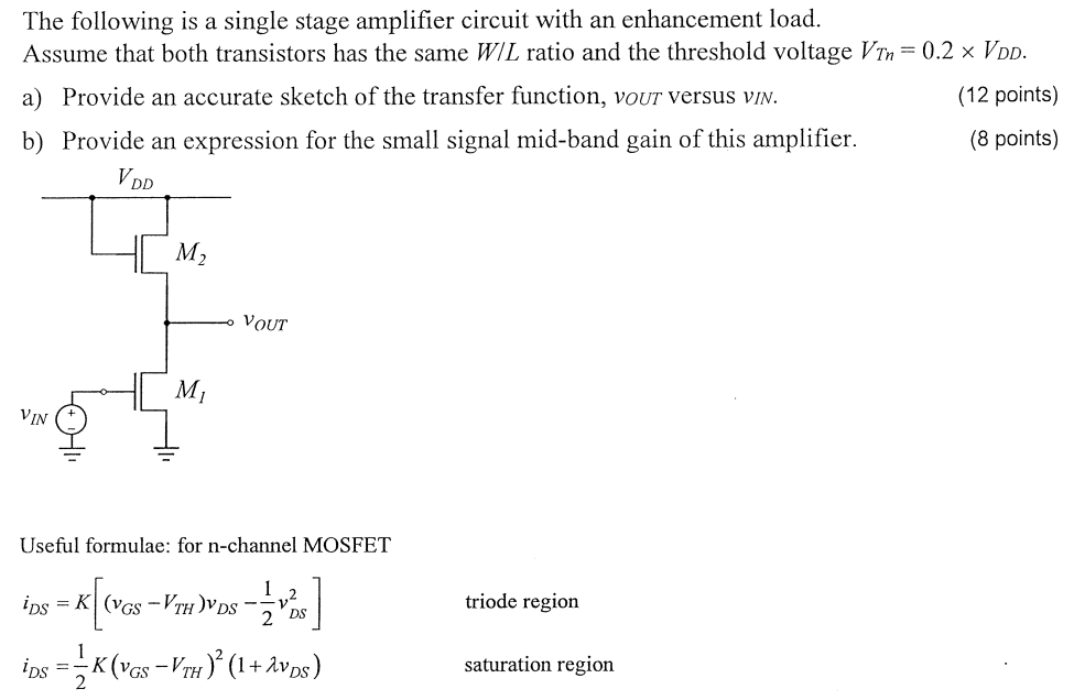 The following is a single stage amplifier circuit with an enhancement load. Assume that both transistors has the same W/L ratio and the threshold voltage VTn = 0.2×VDD. a) Provide an accurate sketch of the transfer function, vOUT versus vIN. (12 points) b) Provide an expression for the small signal mid-band gain of this amplifier. (8 points) Useful formulae: for n -channel MOSFET iDS = K[(vGS − VTH)vDS − 12 vDS2] triode region iDS = 12 K(vGS − VTH)2(1 + λvDS) saturation region