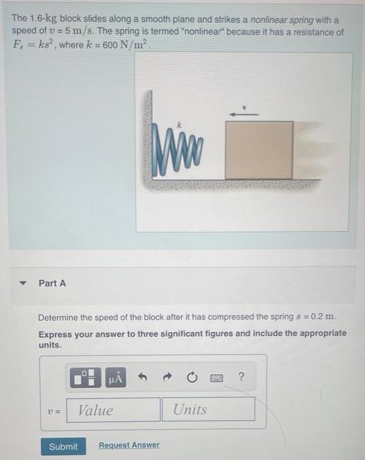 The 1.6−kg block slides along a smooth plane and strikes a nonlinear spring with a speed of v = 5 m/s. The spring is termed "nonlinear" because it has a resistance of Fs = ks2, where k = 600 N/m2. and Part A Determine the speed of the block after it has compressed the spring s = 0.2 m. Express your answer to three significant figures and include the appropriate units. Submit Request Answer