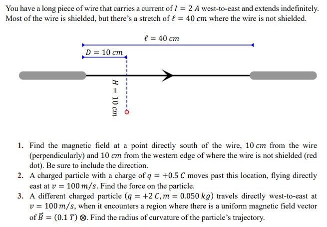 You have a long piece of wire that carries a current of I = 2 A west-to-east and extends indefinitely. Most of the wire is shielded, but there's a stretch of ℓ = 40 cm where the wire is not shielded. Find the magnetic field at a point directly south of the wire, 10 cm from the wire (perpendicularly) and 10 cm from the western edge of where the wire is not shielded (red dot). Be sure to include the direction. A charged particle with a charge of q = +0.5 C moves past this location, flying directly east at v = 100 m/s. Find the force on the particle. A different charged particle (q = +2 C, m = 0.050 kg) travels directly west-to-east at v = 100 m/s, when it encounters a region where there is a uniform magnetic field vector of B→ = (0.1 T)⊗. Find the radius of curvature of the particle's trajectory.