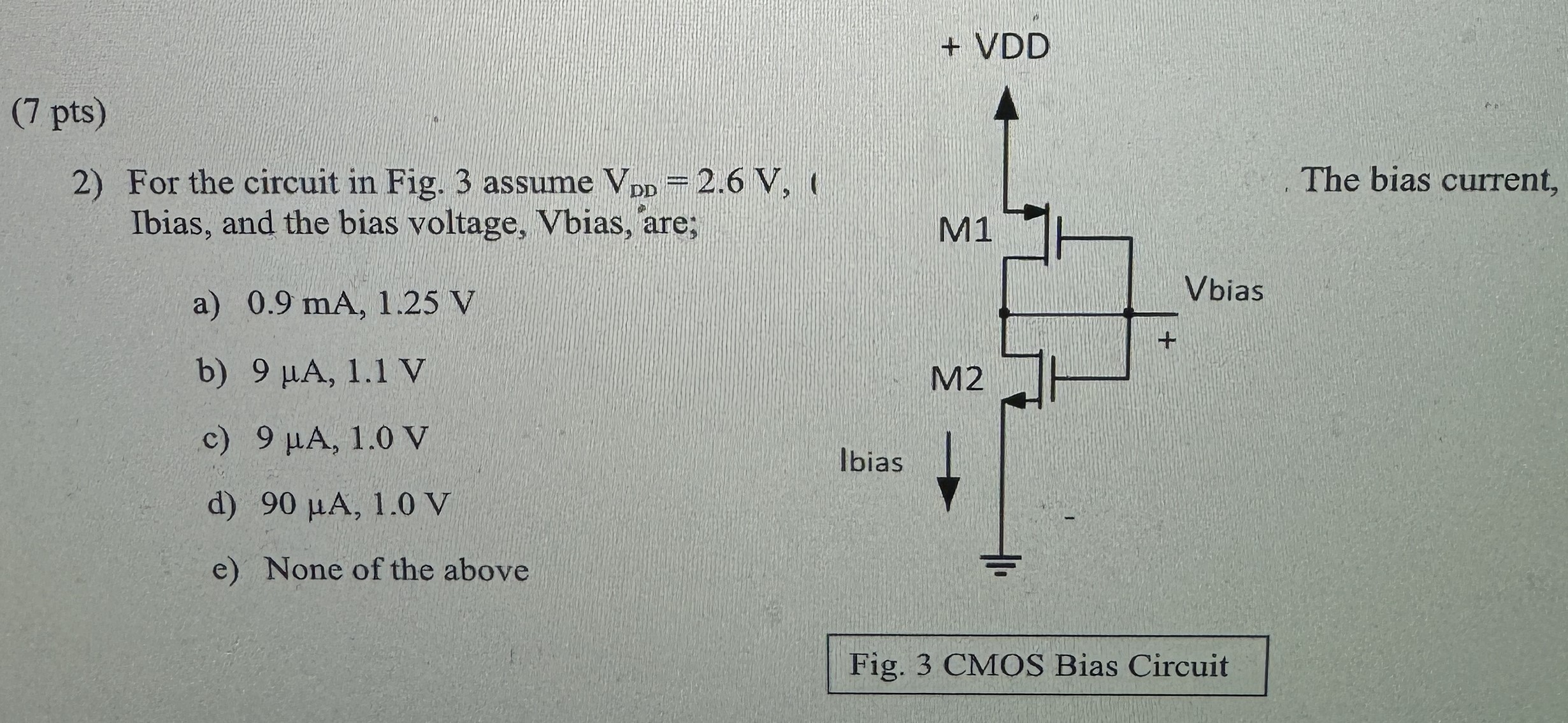 For the circuit in Fig. 3 assume VDD = 2.6 V, Ibias, and the bias voltage, Vbias, are; a) 0.9 mA, 1.25 V b) 9 μA, 1.1 V c) 9 μA, 1.0 V d) 90 μA, 1.0 V e) None of the above Fig. 3 CMOS Bias Circuit 