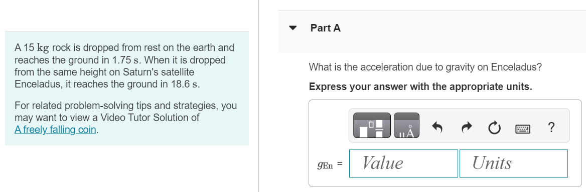 A 15 kg rock is dropped from rest on the earth and reaches the ground in 1.75 s. When it is dropped from the same height on Saturn's satellite Enceladus, it reaches the ground in 18.6 s. For related problem-solving tips and strategies, you may want to view a Video Tutor Solution of A freely falling coin. Part A What is the acceleration due to gravity on Enceladus? Express your answer with the appropriate units. 