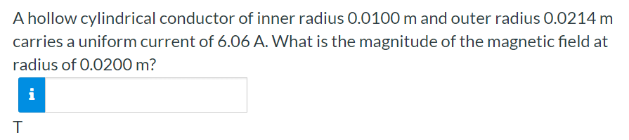 A hollow cylindrical conductor of inner radius 0.0100 m and outer radius 0.0214 m carries a uniform current of 6.06 A. What is the magnitude of the magnetic field at radius of 0.0200 m? T