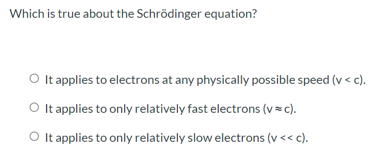 Which is true about the Schrödinger equation? It applies to electrons at any physically possible speed (v < c). It applies to only relatively fast electrons (v ≈ c). It applies to only relatively slow electrons (v < < c).