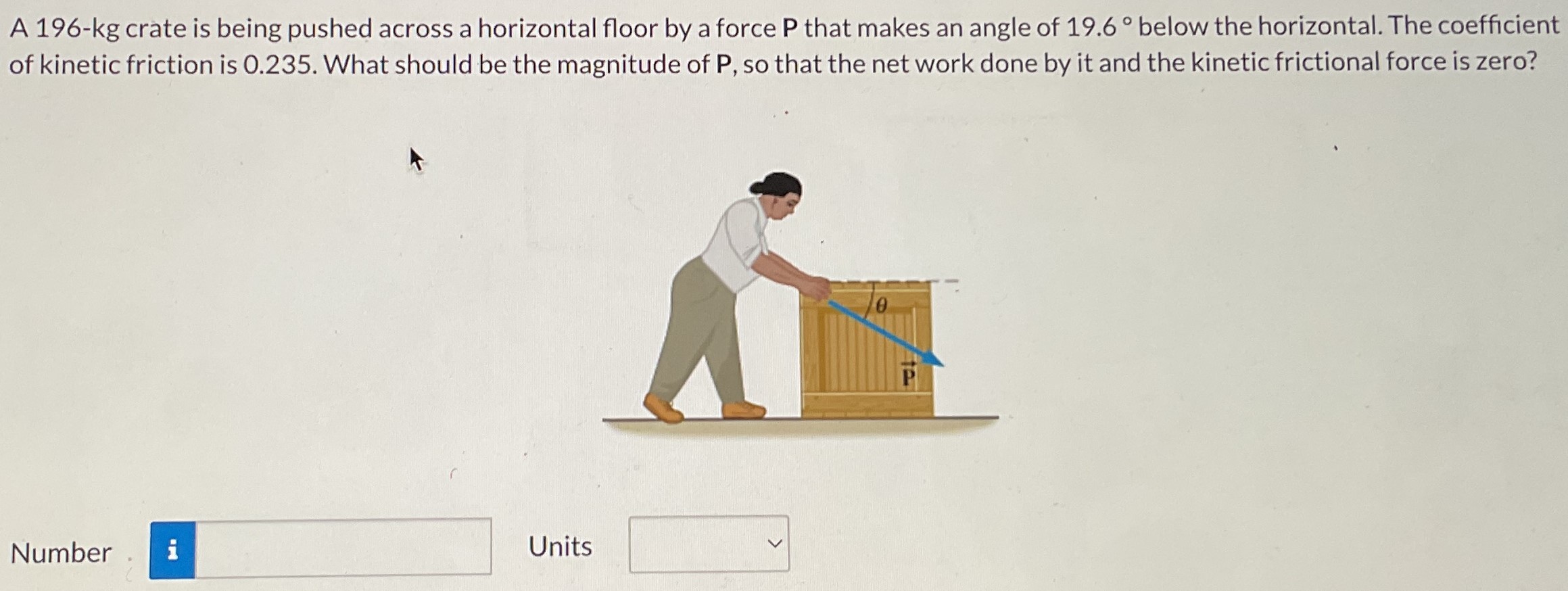 A 196-kg crate is being pushed across a horizontal floor by a force P that makes an angle of 19.6∘ below the horizontal. The coefficient of kinetic friction is 0.235. What should be the magnitude of P, so that the net work done by it and the kinetic frictional force is zero? Number Units
