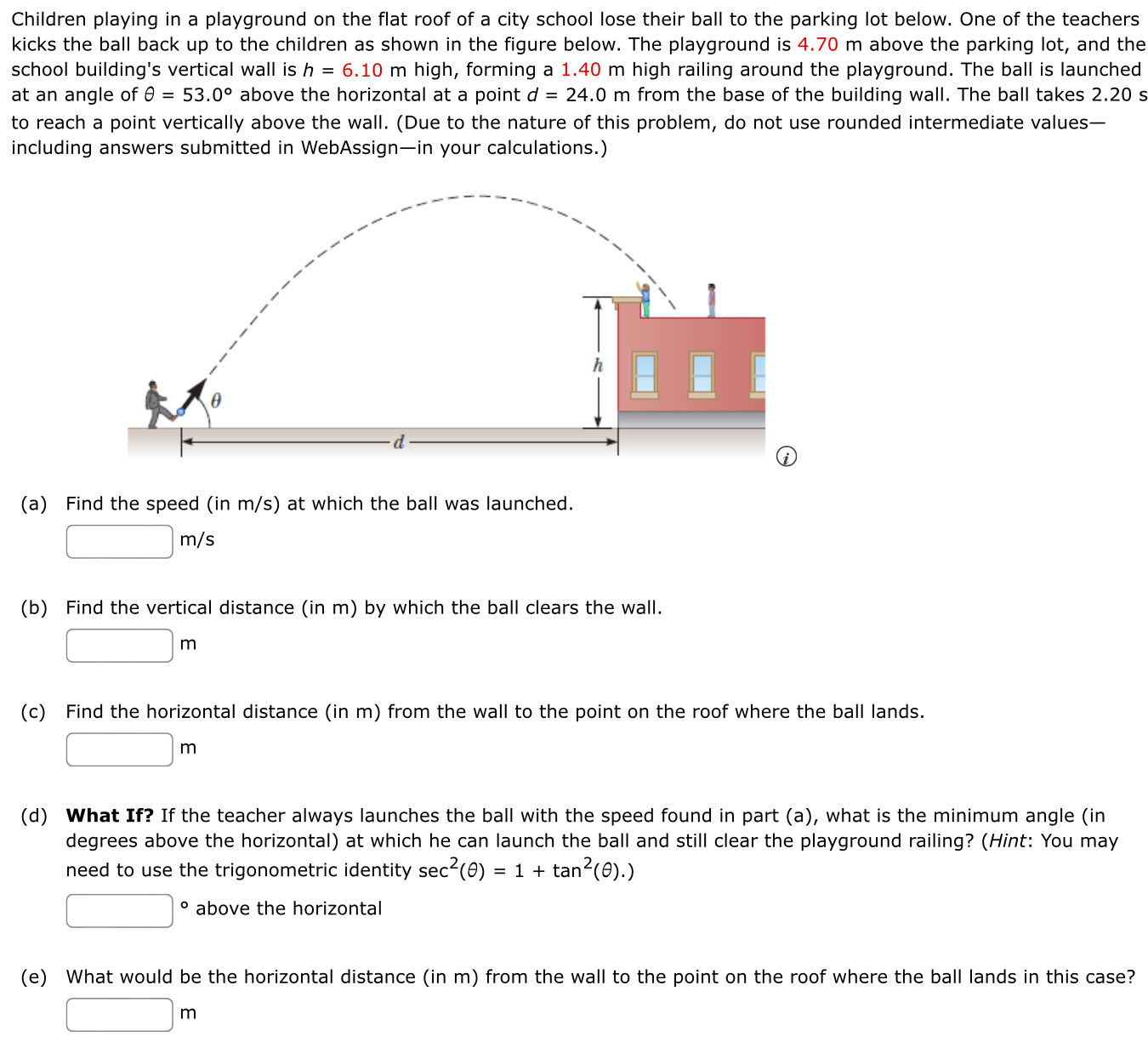 Children playing in a playground on the flat roof of a city school lose their ball to the parking lot below. One of the teachers kicks the ball back up to the children as shown in the figure below. The playground is 4.70 m above the parking lot, and the school building's vertical wall is h = 6.10 m high, forming a 1.40 m high railing around the playground. The ball is launched at an angle of θ = 53.0∘ above the horizontal at a point d = 24.0 m from the base of the building wall. The ball takes 2.20 s to reach a point vertically above the wall. (Due to the nature of this problem, do not use rounded intermediate values-including answers submitted in WebAssign-in your calculations.) (a) Find the speed (in m/s) at which the ball was launched. m/s (b) Find the vertical distance (in m) by which the ball clears the wall. m (c) Find the horizontal distance (in m) from the wall to the point on the roof where the ball lands. m (d) What If? If the teacher always launches the ball with the speed found in part (a), what is the minimum angle (in degrees above the horizontal) at which he can launch the ball and still clear the playground railing? (Hint: You may need to use the trigonometric identity sec2⁡(θ) = 1+tan2⁡(θ).) ∘ above the horizontal (e) What would be the horizontal distance (in m) from the wall to the point on the roof where the ball lands in this case? m