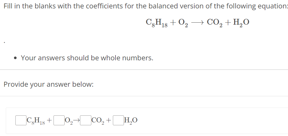 Fill in the blanks with the coefficients for the balanced version of the following equation: C8H18 + O2 ⟶ CO2 + H2O Your answers should be whole numbers. Provide your answer below: C8H18 + O2 → CO2 + H2O