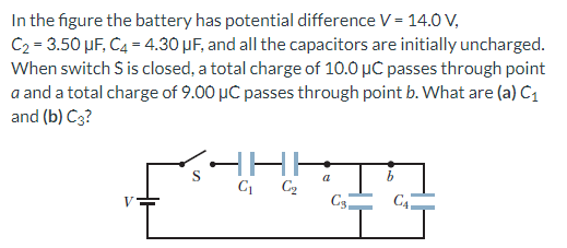 In the figure the battery has potential difference V = 14.0 V, C2 = 3.50 μF, C4 = 4.30 μF, and all the capacitors are initially uncharged. When switch S is closed, a total charge of 10.0 μC passes through point a and a total charge of 9.00 μC passes through point b. What are (a) C1 and (b) C3?