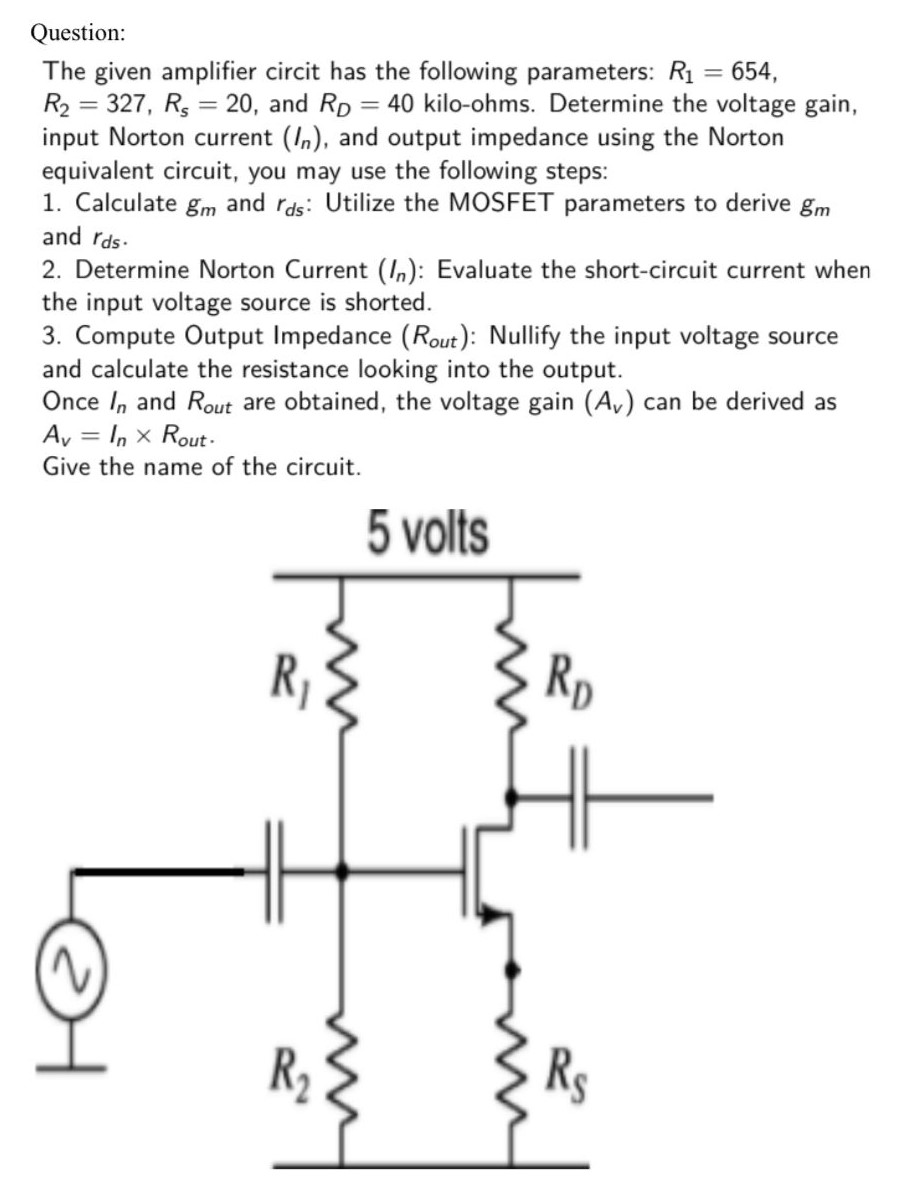 The given amplifier circit has the following parameters: R1 = 654, R2 = 327, Rs = 20, and RD = 40 kilo-ohms. Determine the voltage gain, input Norton current (In), and output impedance using the Norton equivalent circuit, you may use the following steps:Calculate gm and rds : Utilize the MOSFET parameters to derive gm and rds. Determine Norton Current (In) : Evaluate the short-circuit current when the input voltage source is shorted. Compute Output Impedance (Rout ) : Nullify the input voltage source and calculate the resistance looking into the output. Once In and Rout are obtained, the voltage gain (Av) can be derived as Av = In×Rout . Give the name of the circuit. 