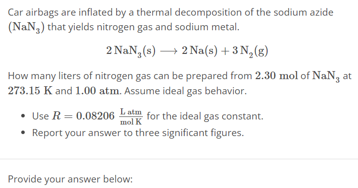 Car airbags are inflated by a thermal decomposition of the sodium azide (NaN3) that yields nitrogen gas and sodium metal. 2 NaN3(s) ⟶ 2 Na(s) + 3 N2(g) How many liters of nitrogen gas can be prepared from 2.30 mol of NaN3 at 273.15 K and 1.00 atm. Assume ideal gas behavior. Use R = 0.08206 L atm mol K for the ideal gas constant. Report your answer to three significant figures. Provide your answer below: 