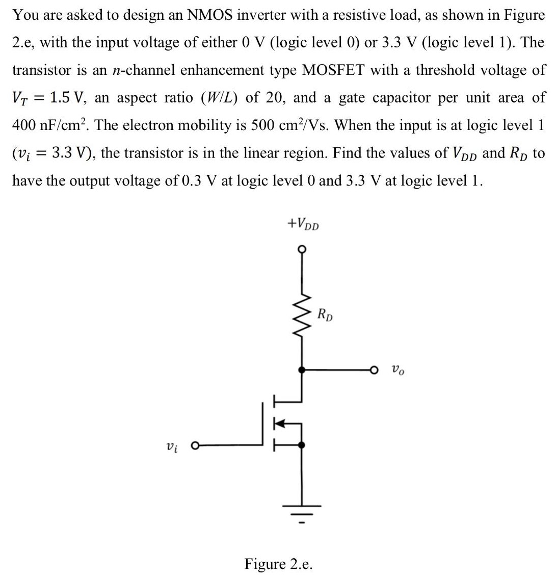 You are asked to design an NMOS inverter with a resistive load, as shown in Figure 2.e, with the input voltage of either 0 V (logic level 0) or 3.3 V (logic level 1). The transistor is an n-channel enhancement type MOSFET with a threshold voltage of VT = 1.5 V, an aspect ratio (W/L) of 20 , and a gate capacitor per unit area of 400 nF/cm2. The electron mobility is 500 cm2 /Vs. When the input is at logic level 1 (vi = 3.3 V), the transistor is in the linear region. Find the values of VDD and RD to have the output voltage of 0.3 V at logic level 0 and 3.3 V at logic level 1. Figure 2. e.