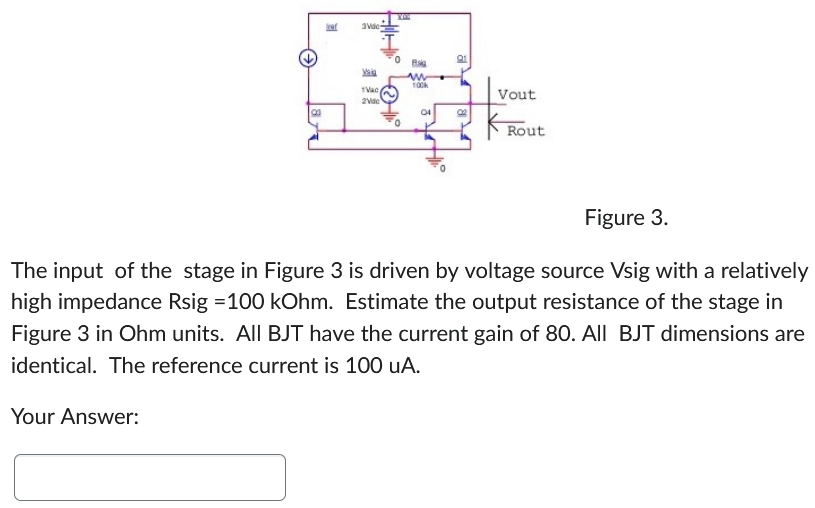 Figure 3. The input of the stage in Figure 3 is driven by voltage source Vsig with a relatively high impedance Rsig = 100 kOhm. Estimate the output resistance of the stage in Figure 3 in Ohm units. All BJT have the current gain of 80. All BJT dimensions are identical. The reference current is 100 uA. Your Answer: