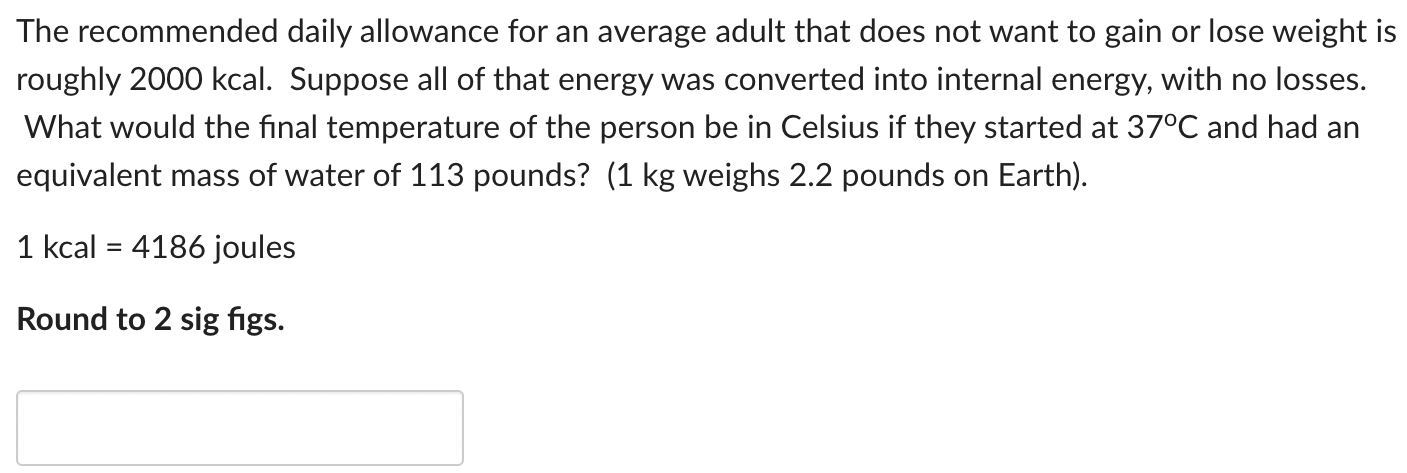 The recommended daily allowance for an average adult that does not want to gain or lose weight is roughly 2000 kcal. Suppose all of that energy was converted into internal energy, with no losses. What would the final temperature of the person be in Celsius if they started at 37∘C and had an equivalent mass of water of 113 pounds? ( 1 kg weighs 2.2 pounds on Earth). 1 kcal = 4186 joules Round to 2 sig figs.