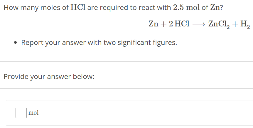 How many moles of HCl are required to react with 2.5 mol of Zn ? Zn + 2 HCl ⟶ ZnCl2 + H2 Report your answer with two significant figures. Provide your answer below: mol 