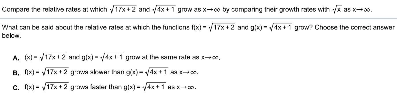 Compare the relative rates at which 17x+2 and 4 x+1 grow as x→∞ by comparing their growth rates with x as x→∞. What can be said about the relative rates at which the functions f(x) = 17x+2 and g(x) = 4x+1 grow? Choose the correct answer below. A. (x) = 17x+2 and g(x) = 4x+1 grow at the same rate as x→∞. B. f(x) = 17x+2 grows slower than g(x) = 4x+1 as x→∞. C. f(x) = 17x+2 grows faster than g(x) = 4x+1 as x→∞. 