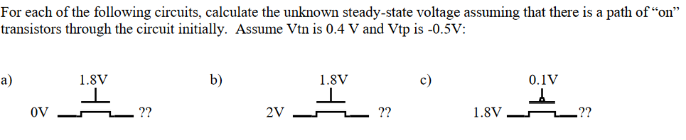 For each of the following circuits, calculate the unknown steady-state voltage assuming that there is a path of "on" transistors through the circuit initially. Assume Vtn is 0.4 V and Vtp is −0.5 V : a) b) c)