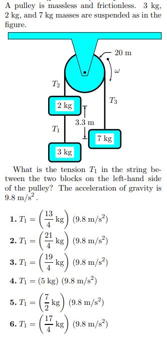 A pulley is massless and frictionless. 3 kg, 2 kg, and 7 kg masses are suspended as in the figure. What is the tension T1 in the string between the two blocks on the left-hand side of the pulley? The acceleration of gravity is 9.8 m/s2. T1 = (13 4 kg) (9.8 m/s2)T1 = (21 4 kg) (9.8 m/s2)T1 = (19 4 kg) (9.8 m/s2)T1 = (5 kg) (9.8 m/s2)T1 = (7 2 kg) (9.8 m/s2)T1 = (17 4 kg) (9.8 m/s2)