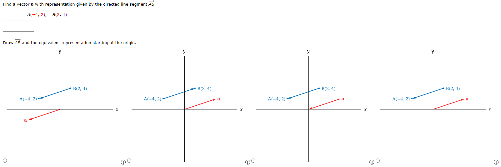 Find a vector a with representation given by the directed line segment AB→. A(−4, 2), B(2, 4) Draw AB→ and the equivalent representation starting at the origin.