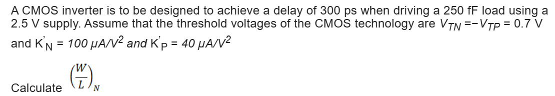 A CMOS inverter is to be designed to achieve a delay of 300 ps when driving a 250 fF load using a 2.5 V supply. Assume that the threshold voltages of the CMOS technology are VTN = −VTP = 0.7 V and KN′ = 100 μA/V2 and KP′ = 40 μA/V2 Calculate (W/L)N 