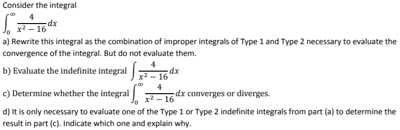 Consider the integral ∫ 0 ∞  4/x^2 - 16 dx a) Rewrite this integral as the combination of improper integrals of Type 1 and Type 2 necessary to evaluate the convergence of the integral. But do not evaluate them. b) Evaluate the indefinite integral ∫ 0 ∞  4/x^2 - 16 dx c) Determine whether the integral ∫ 0 ∞  4/x^2 - 16 dx converges or diverges. d) It is only necessary to evaluate one of the Type 1 or Type 2 indefinite integrals from part (a) to determine the result in part (c). Indicate which one and explain why.