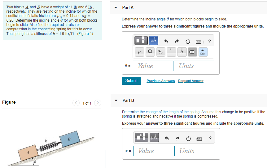 Two blocks A and B have a weight of 11 lb and 6 lb, respectively. They are resting on the incline for which the coefficients of static friction are μA = 0.14 and μB = 0.26 . Determine the incline angle θ for which both blocks begin to slide. Also find the required stretch or compression in the connecting spring for this to occur. The spring has a stiffness of k = 1.9 lb/ft. (Figure 1) Part A Determine the incline angle θ for which both blocks begin to slide. Express your answer to three significant figures and include the appropriate units. Part B Determine the change of the length of the spring. Assume this change to be positive if the spring is stretched and negative if the spring is compressed. Express your answer to three significant figures and include the appropriate units. Figure 1 of 1