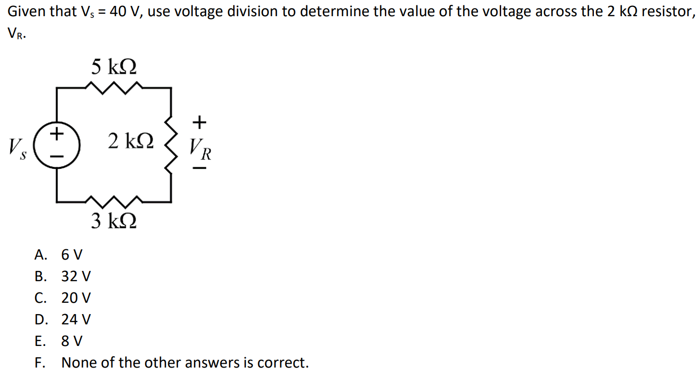 Given that Vs = 40 V, use voltage division to determine the value of the voltage across the 2 kΩ resistor, VR. A. 6 V B. 32 V C. 20 V D. 24 V E. 8 V F. None of the other answers is correct.