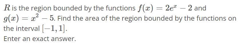 R is the region bounded by the functions f(x) = 2e^x - 2 and g(x) = x^2 - 5. Find the area of the region bounded by the functions on the interval [-1, 1]. Enter an exact answer.