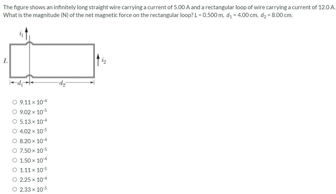 The figure shows an infinitely long straight wire carrying a current of 5.00 A and a rectangular loop of wire carrying a current of 12.0 A. What is the magnitude (N) of the net magnetic force on the rectangular loop? L = 0.500 m, d1 = 4.00 cm, d2 = 8.00 cm. 9.11×10−4 9.02×10−5 5.13×10−4 4.02×10−5 8.20×10−4 7.50×10−5 1.50×10−4 1.11×10−5 2.25×10−4 2.33×10−5