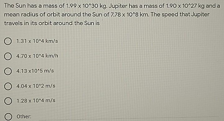 The Sun has a mass of 1.99×10^30 kg. Jupiter has a mass of 1.90×10^27 kg and a mean radius of orbit around the Sun of 7.78×10^8 km. The speed that Jupiter travels in its orbit around the Sun is 1.31×10^4 km/s 4.70×10^4 km/h 4.13×10^5 m/s 4.04×10^2 m/s 1.28×10^4 m/s Other: 