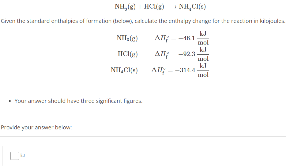 NH3(g) + HCl(g) ⟶ NH4Cl(s) Given the standard enthalpies of formation (below), calculate the enthalpy change for the reaction in kilojoules. NH3(g) ΔHf∘ = −46.1 kJ mol HCl(g) ΔHf∘ = −92.3 kJ mol NH4Cl(s) ΔHf∘ = −314.4 kJ mol Your answer should have three significant figures. Provide your answer below: kJ 