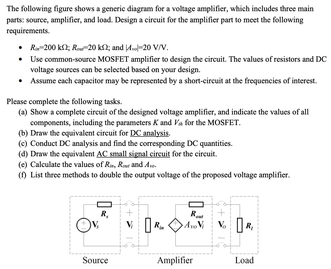 The following figure shows a generic diagram for a voltage amplifier, which includes three main parts: source, amplifier, and load. Design a circuit for the amplifier part to meet the following requirements. Rin = 200 kΩ; Rout = 20 kΩ; and |Avo| = 20 V/V. Use common-source MOSFET amplifier to design the circuit. The values of resistors and DC voltage sources can be selected based on your design. Assume each capacitor may be represented by a short-circuit at the frequencies of interest. Please complete the following tasks. (a) Show a complete circuit of the designed voltage amplifier, and indicate the values of all components, including the parameters K and Vth for the MOSFET. (b) Draw the equivalent circuit for DC analysis. (c) Conduct DC analysis and find the corresponding DC quantities. (d) Draw the equivalent AC small signal circuit for the circuit. (e) Calculate the values of Rin , Rout and Avo . (f) List three methods to double the output voltage of the proposed voltage amplifier.