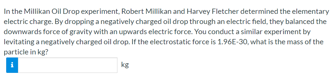 In the Millikan Oil Drop experiment, Robert Millikan and Harvey Fletcher determined the elementary electric charge. By dropping a negatively charged oil drop through an electric field, they balanced the downwards force of gravity with an upwards electric force. You conduct a similar experiment by levitating a negatively charged oil drop. If the electrostatic force is 1.96E−30, what is the mass of the particle in kg? kg