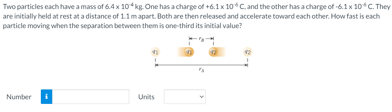 Two particles each have a mass of 6.4×10−4 kg. One has a charge of +6.1×10−6 C, and the other has a charge of −6.1×10−6 C. They are initially held at rest at a distance of 1.1 m apart. Both are then released and accelerate toward each other. How fast is each particle moving when the separation between them is one-third its initial value? Number Units