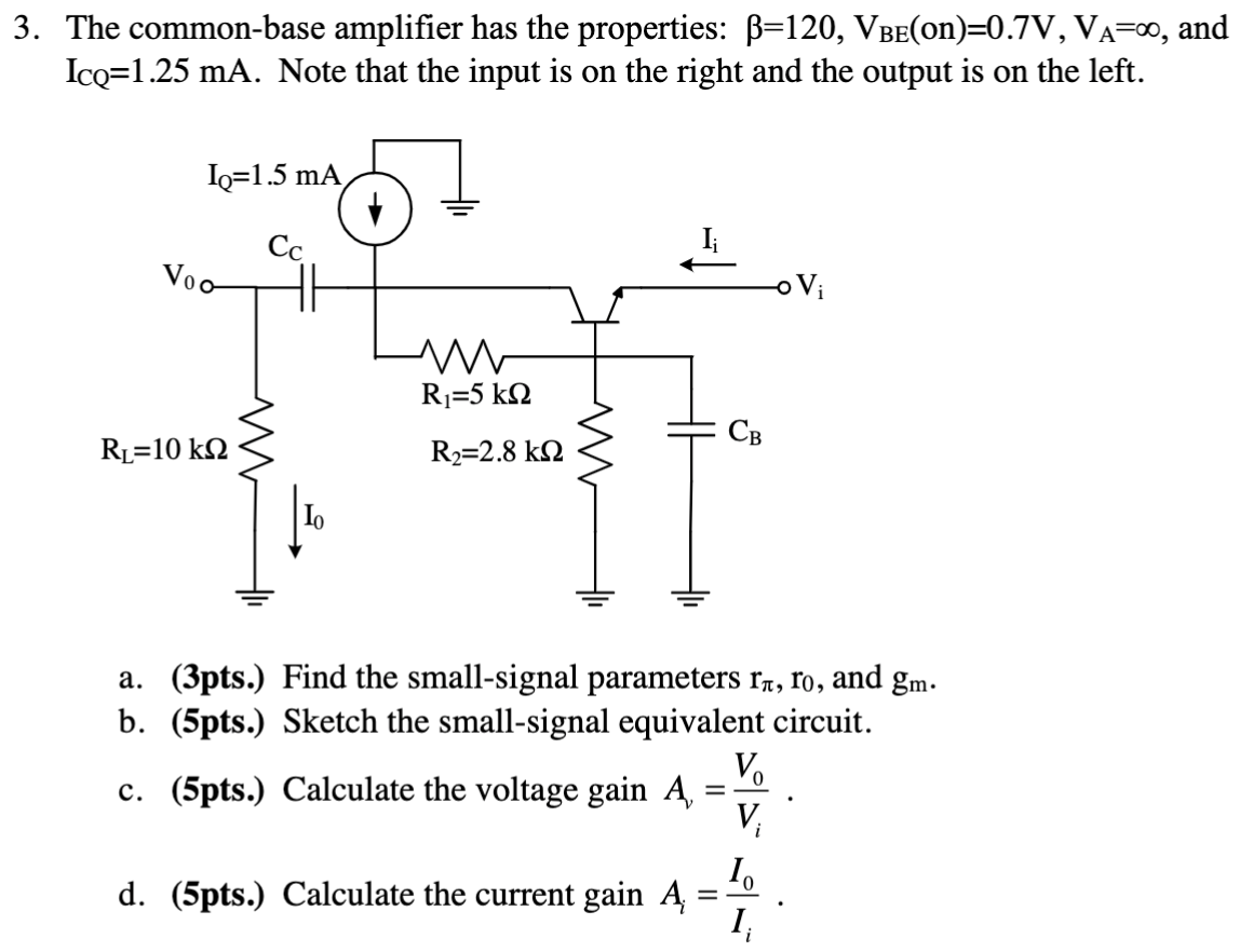 The common-base amplifier has the properties: β = 120, VBE(on) = 0.7 V, VA = ∞, and ICQ = 1.25 mA. Note that the input is on the right and the output is on the left. a. (3 pts. ) Find the small-signal parameters rπ, r0, and gm. b. (5 pts. ) Sketch the small-signal equivalent circuit. c. (5 pts. ) Calculate the voltage gain Av = V0 Vi. d. (5 pts. ) Calculate the current gain Ai = I0 Ii. 