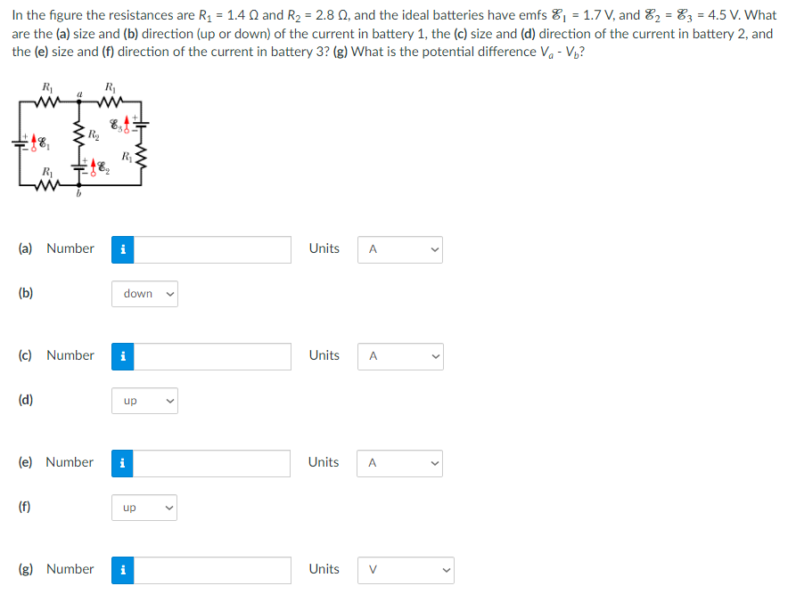 In the figure the resistances are R1 = 1.4 Ω and R2 = 2.8 Ω, and the ideal batteries have emfs E1 = 1.7 V, and E2 = E3 = 4.5 V. What are the (a) size and (b) direction (up or down) of the current in battery 1, the (c) size and (d) direction of the current in battery 2, and the (e) size and (f) direction of the current in battery 3? (g) What is the potential difference Va−Vb? (a) Number Units (b) (c) Number Units (d) (e) Number Units (f) (g) Number Units