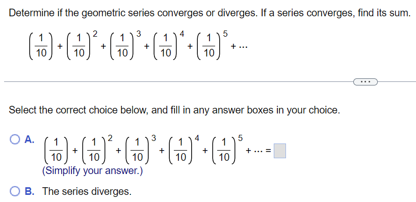 Determine if the geometric series converges or diverges. If a series converges, find its sum. (110) + (110)2 + (110)3 + (110)4 + (110)5+… Select the correct choice below, and fill in any answer boxes in your choice. A. (110) + (110)2 + (110)3 + (110)4 + (110)5 +… = (Simplify your answer. ) B. The series diverges. 