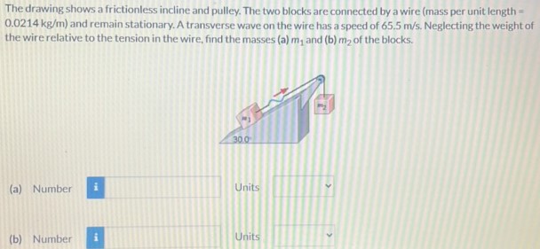 The drawing shows a frictionless incline and pulley. The two blocks are connected by a wire (mass per unit length = 0.0214 kg/m) and remain stationary. A transverse wave on the wire has a speed of 65.5 m/s. Neglecting the weight of the wire relative to the tension in the wire, find the masses (a) m1 and (b) m2 of the blocks. (a) Number Units (b) Number Units