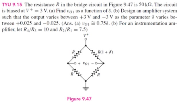 TYU 9.15 The resistance R in the bridge circuit in Figure 9.47 is 50 kΩ. The circuit is biased at V+ = 3 V. (a) Find vO1 as a function of δ. (b) Design an amplifier system such that the output varies between +3 V and −3 V as the parameter δ varies between +0.025 and -0.025 . (Ans. (a) vO1 ≅ 0.75 δ. (b) For an instrumentation amplifier, let R4 /R3 = 10 and R2 /R1 = 7.5 ) Figure 9.47