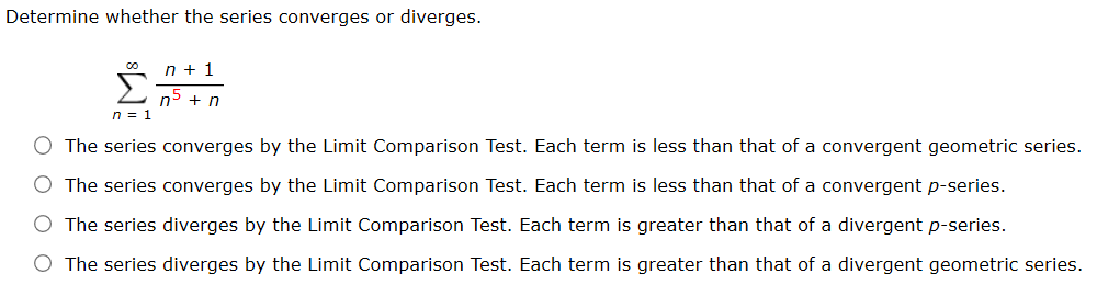 Determine whether the series converges or diverges. Σ∞ n=1 n + 1/n^5 + n The series converges by the Limit Comparison Test. Each term is less than that of a convergent geometric series. The series converges by the Limit Comparison Test. Each term is less than that of a convergent p-series. The series diverges by the Limit Comparison Test. Each term is greater than that of a divergent p-series. The series diverges by the Limit Comparison Test. Each term is greater than that of a divergent geometric series.