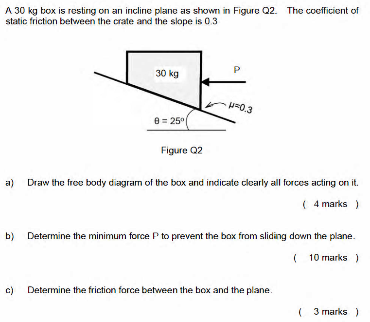 A 30 kg box is resting on an incline plane as shown in Figure Q2. The coefficient of static friction between the crate and the slope is 0.3 Figure Q2 a) Draw the free body diagram of the box and indicate clearly all forces acting on it. (4 marks) b) Determine the minimum force P to prevent the box from sliding down the plane. (10 marks) c) Determine the friction force between the box and the plane.