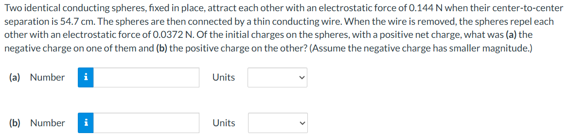 Two identical conducting spheres, fixed in place, attract each other with an electrostatic force of 0.144 N when their center-to-center separation is 54.7 cm. The spheres are then connected by a thin conducting wire. When the wire is removed, the spheres repel each other with an electrostatic force of 0.0372 N. Of the initial charges on the spheres, with a positive net charge, what was (a) the negative charge on one of them and (b) the positive charge on the other? (Assume the negative charge has smaller magnitude.) (a) Number Units (b) Number Units