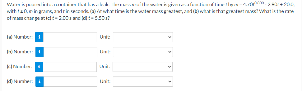 Water is poured into a container that has a leak. The mass m of the water is given as a function of time t by m = 4.70t 0.800 − 2.90t + 20.0, with t ≥ 0, m in grams, and t in seconds. (a) At what time is the water mass greatest, and (b) what is that greatest mass? What is the rate of mass change at (c) t = 2.00 s and (d) t = 5.50 s? (a) Number: Unit: (b) Number: Unit: (c) Number: Unit: (d) Number: Unit: