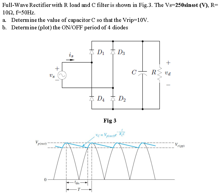 Full-wave rectifier with R load and C filter is shown in fig.3. The Vs = 250sinωt (V) R = 10 Ω, f = 50 Hz. a. Determine the value of capacitor C so that the Vrip = 10 V. b. Determine (plot) the ON/OFF period of 4 diodes Fig 3