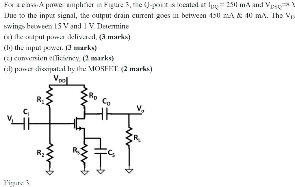 For a class-A power amplifier in Figure 3 , the Q-point is located at IDQ = 250 mA and VDSQ = 8 V Due to the input signal, the output drain current goes in between 450 mA & 40 mA. The VD swings between 15 V and 1 V. Determine (a) the output power delivered, (3 marks) (b) the input power, (3 marks) (c) conversion efficiency, ( 2 marks) (d) power dissipated by the MOSFET. (2 marks) Figure 3.