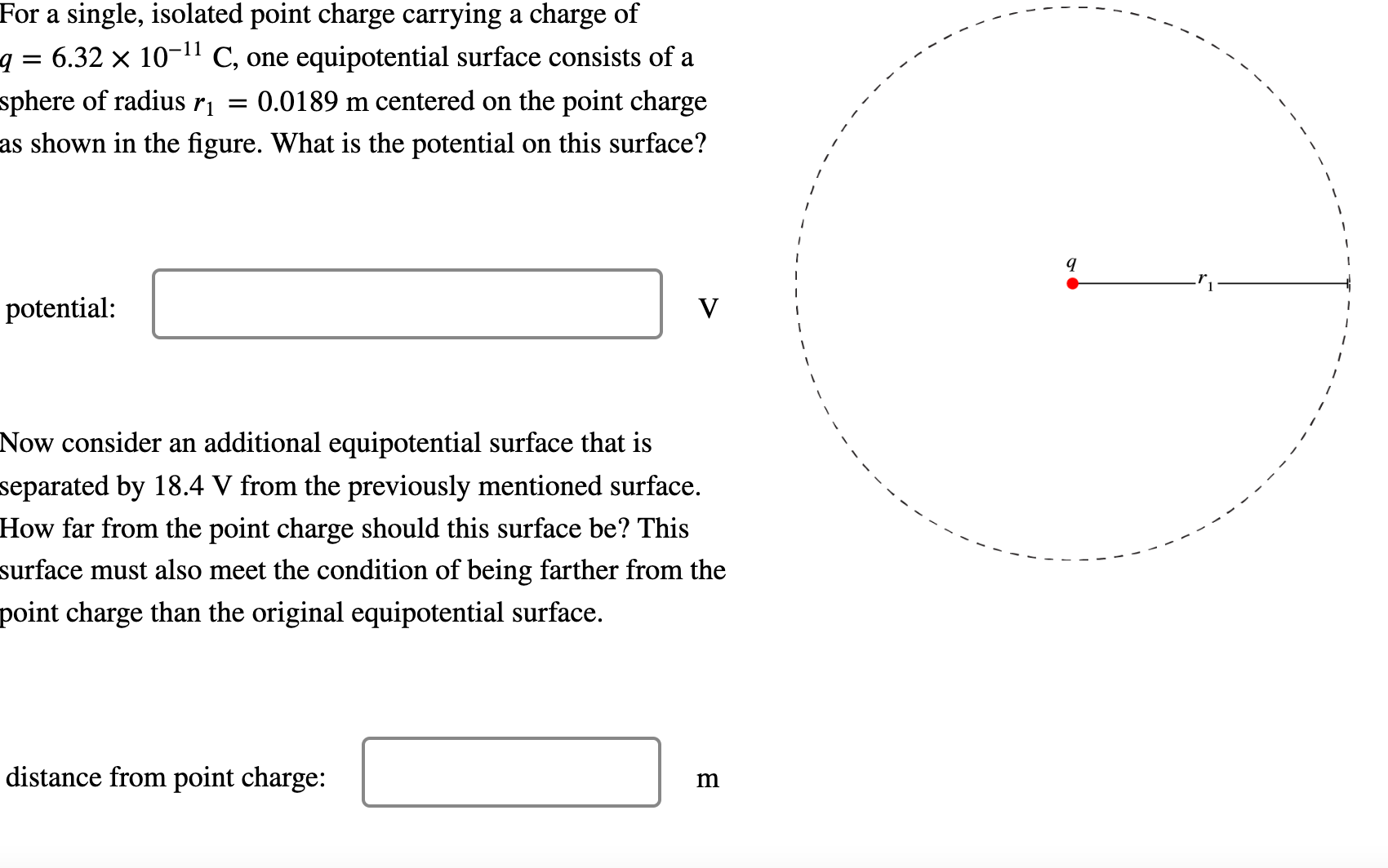 For a single, isolated point charge carrying a charge of q = 6.32×10−11 C, one equipotential surface consists of a sphere of radius r1 = 0.0189 m centered on the point charge as shown in the figure. What is the potential on this surface? potential: V Now consider an additional equipotential surface that is separated by 18.4 V from the previously mentioned surface. How far from the point charge should this surface be? This surface must also meet the condition of being farther from the point charge than the original equipotential surface. distance from point charge: m