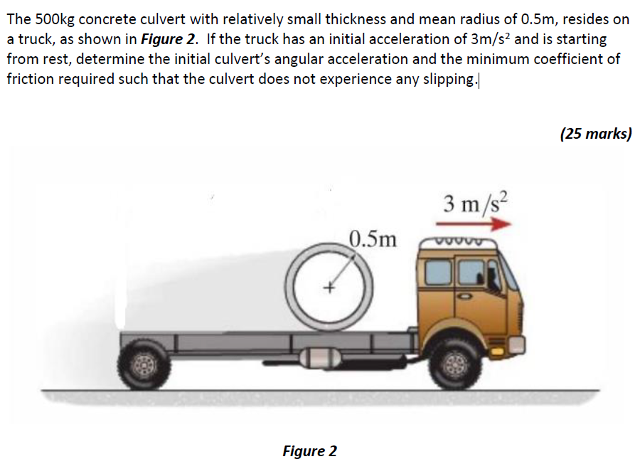 The 500 kg concrete culvert with relatively small thickness and mean radius of 0.5 m, resides on a truck, as shown in Figure 2. If the truck has an initial acceleration of 3 m/s2 and is starting from rest, determine the initial culvert's angular acceleration and the minimum coefficient of friction required such that the culvert does not experience any slipping. (25 marks) Figure 2