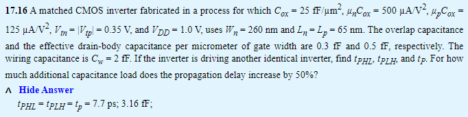 17.16 A matched CMOS inverter fabricated in a process for which Cox = 25 fF/μm2, μnCox = 500 μA/V2, μpCox = 125 μA/V2, Vtn = |Vtp| = 0.35 V, and VDD = 1.0 V, uses Wn = 260 nm and Ln = Lp = 65 nm. The overlap capacitance and the effective drain-body capacitance per micrometer of gate width are 0.3 fF and 0.5 fF, respectively. The wiring capacitance is Cw = 2 fF. If the inverter is driving another identical inverter, find tPHL, tPLH, and tp. For how much additional capacitance load does the propagation delay increase by 50%? tPHL = tPLH = tp = 7.7 ps; 3.16 fF