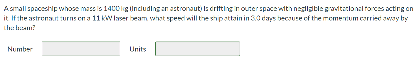 A small spaceship whose mass is 1400 kg (including an astronaut) is drifting in outer space with negligible gravitational forces acting on it. If the astronaut turns on a 11 kW laser beam, what speed will the ship attain in 3.0 days because of the momentum carried away by the beam? Number Units