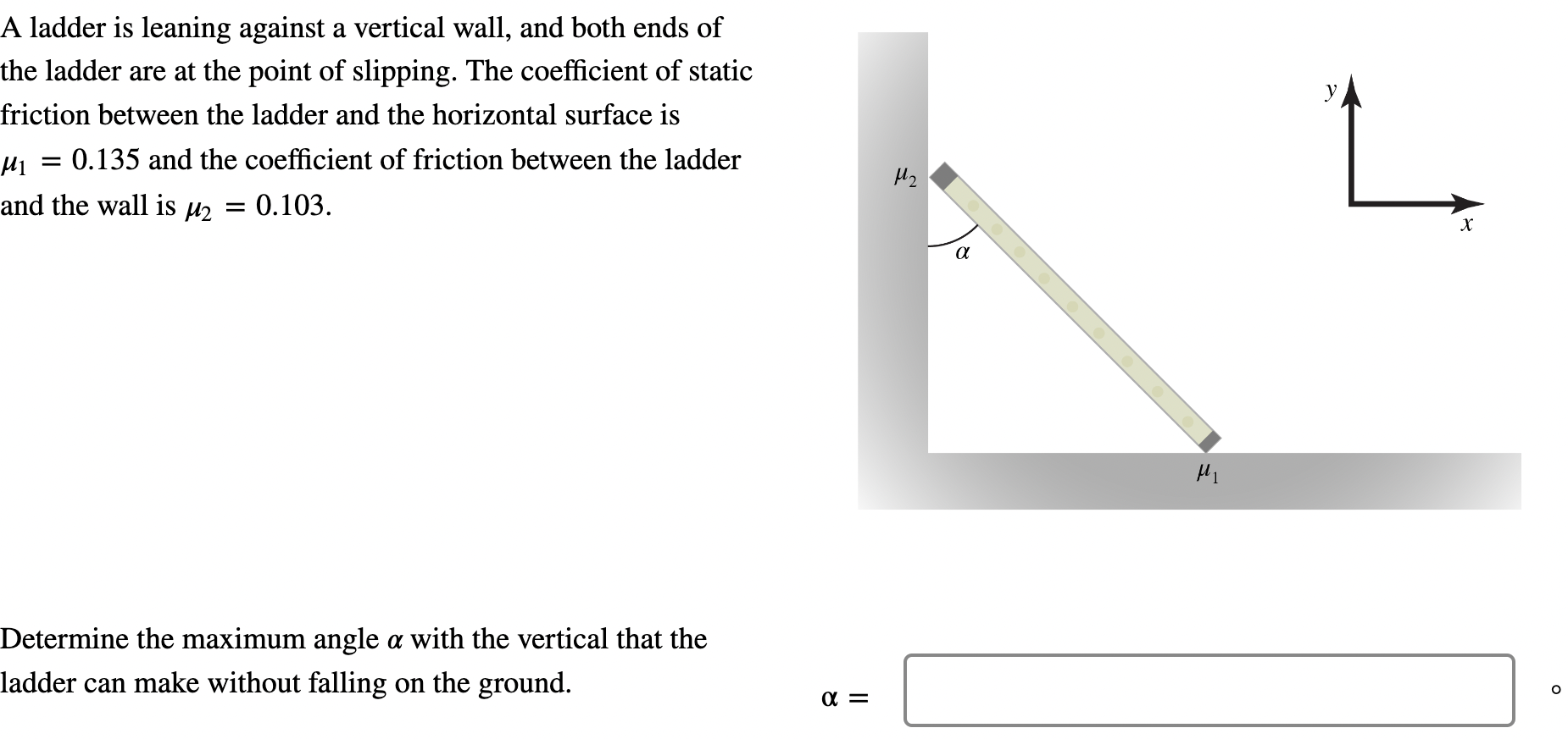 A ladder is leaning against a vertical wall, and both ends of the ladder are at the point of slipping. The coefficient of static friction between the ladder and the horizontal surface is μ1 = 0.135 and the coefficient of friction between the ladder and the wall is μ2 = 0.103. Determine the maximum angle α with the vertical that the ladder can make without falling on the ground. α =