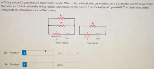 A 75.0-Ω and a 60.0-Ω resistor are connected in parallel. When this combination is connected across a battery, the current delivered by the battery is 0.166 A. When the 60.0-Ω resistor is disconnected, the current from the battery drops to 0.0770 A. Determine (a) the emf and (b) the internal resistance of the battery. (a) Number Units (b) Number Units